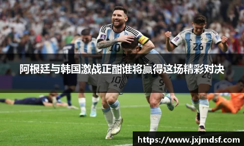 阿根廷与韩国激战正酣谁将赢得这场精彩对决
